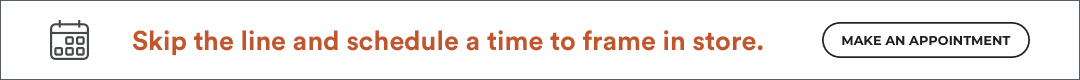 Skip the line and schedule a time to frame in store. Make an appointment